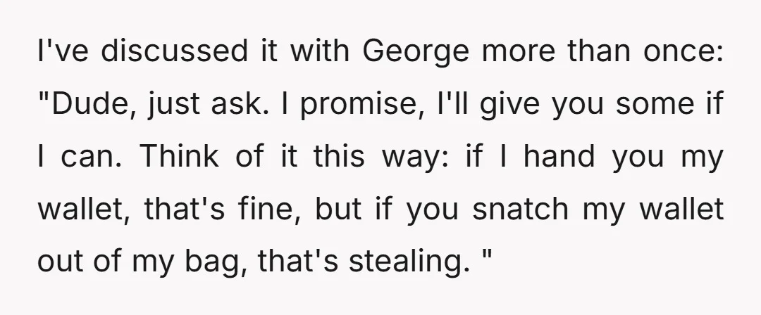 I've discussed it with George more than once: "Dude, just ask. I promise, I'll give you some if I can. Think of it this way: if I hand you my...