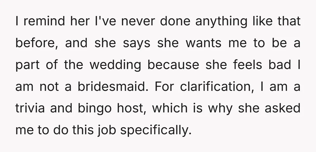 I remind her I've never done anything like that before, and she says she wants me to be a part of the wedding because she feels bad I am not...