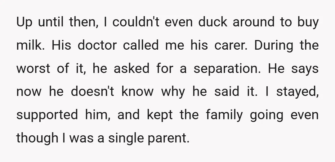 Up until then, I couldn't even duck around to buy milk. His doctor called me his carer. During the worst of it, he asked for a separation. He says now...