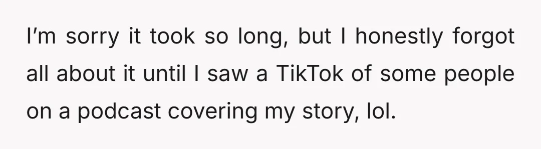 I’m sorry it took so long, but I honestly forgot all about it until I saw a TikTok of some people on a podcast covering my story, lol.