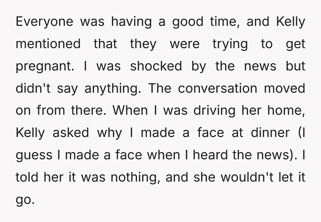 Everyone was having a good time, and Kelly mentioned that they were trying to get pregnant. I was shocked by the news but didn't say anything. The conversation moved on...