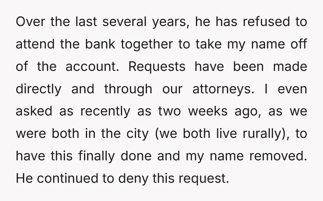 Over the last several years, he has refused to attend the bank together to take my name off of the account. Requests have been made directly and through our attorneys....