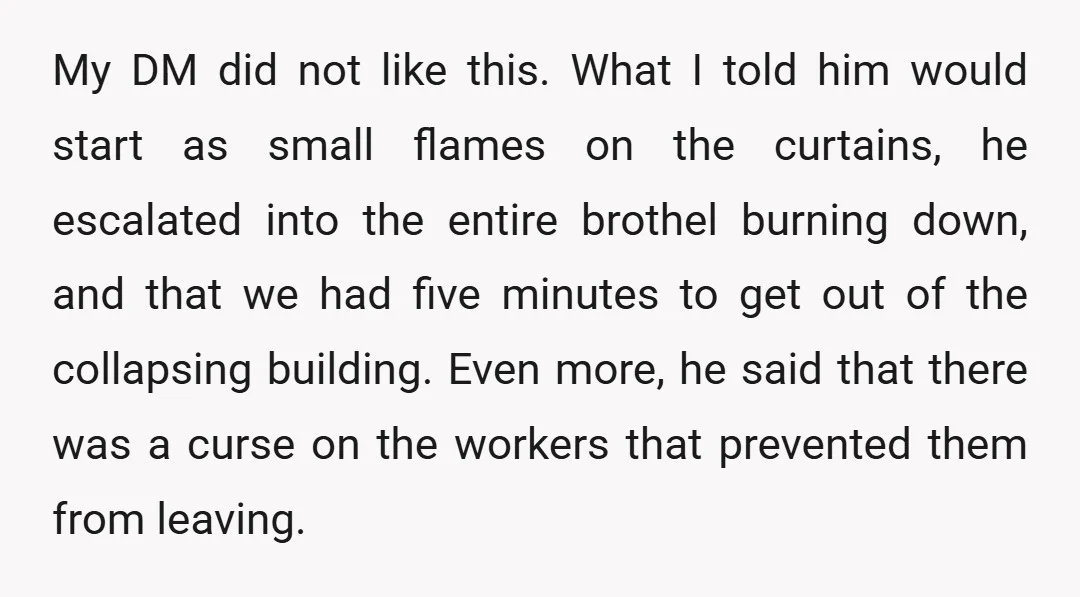 My DM did not like this. What I told him would start as small flames on the curtains, he escalated into the entire brothel burning down, and that we had...