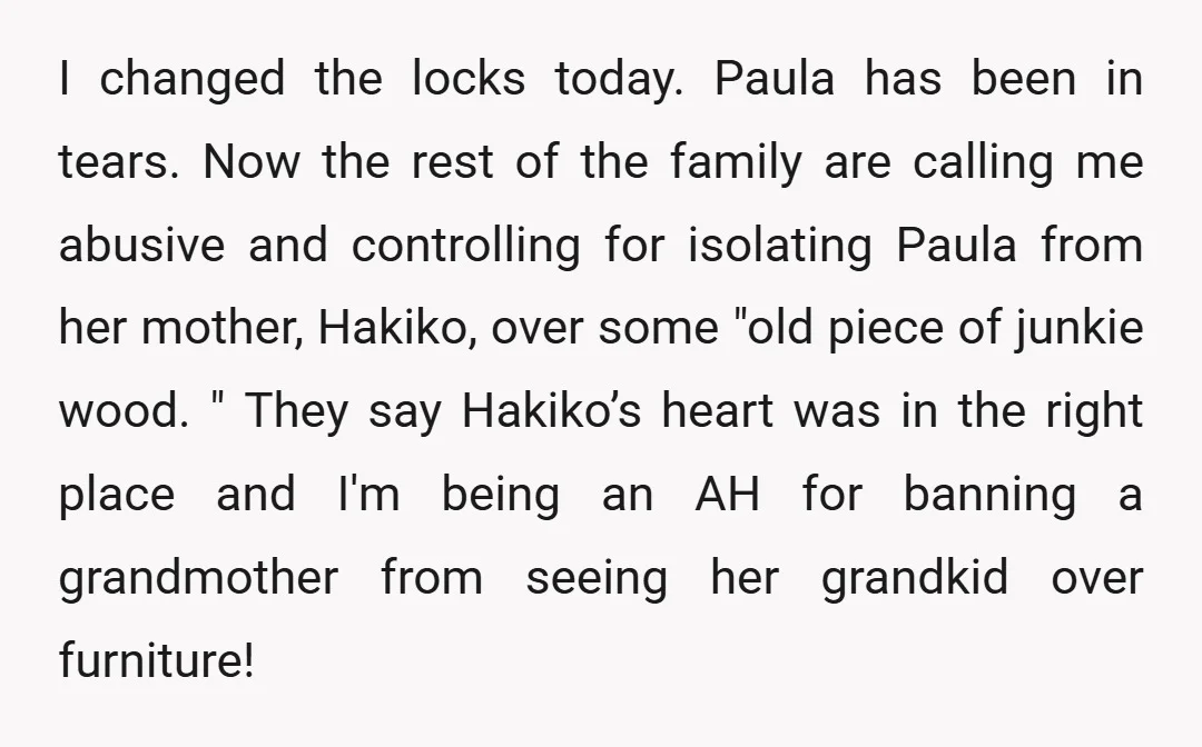 I changed the locks today. Paula has been in tears. Now the rest of the family are calling me abusive and controlling for isolating Paula from her mother, Hakiko, over...