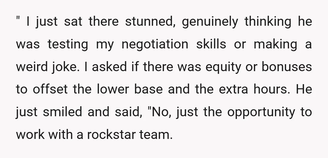 " I just sat there stunned, genuinely thinking he was testing my negotiation skills or making a weird joke. I asked if there was equity or bonuses to offset the...