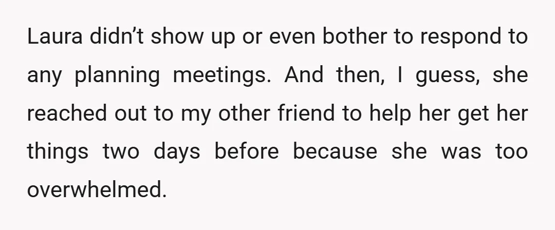 Laura didn’t show up or even bother to respond to any planning meetings. And then, I guess, she reached out to my other friend to help her get her things...