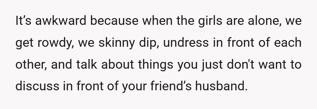 It’s awkward because when the girls are alone, we get rowdy, we skinny dip, undress in front of each other, and talk about things you just don't want to discuss...