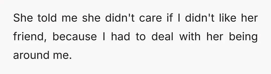 She told me she didn't care if I didn't like her friend, because I had to deal with her being around me.