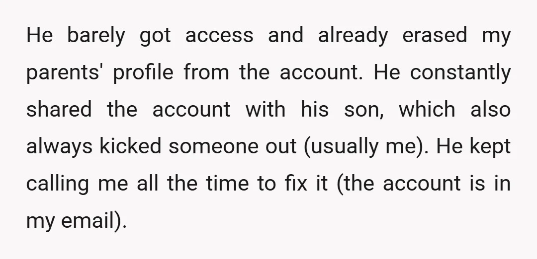 He barely got access and already erased my parents' profile from the account. He constantly shared the account with his son, which also always kicked someone out (usually me). He...