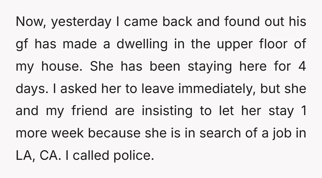 Now, yesterday I came back and found out his gf has made a dwelling in the upper floor of my house. She has been staying here for 4 days. I...