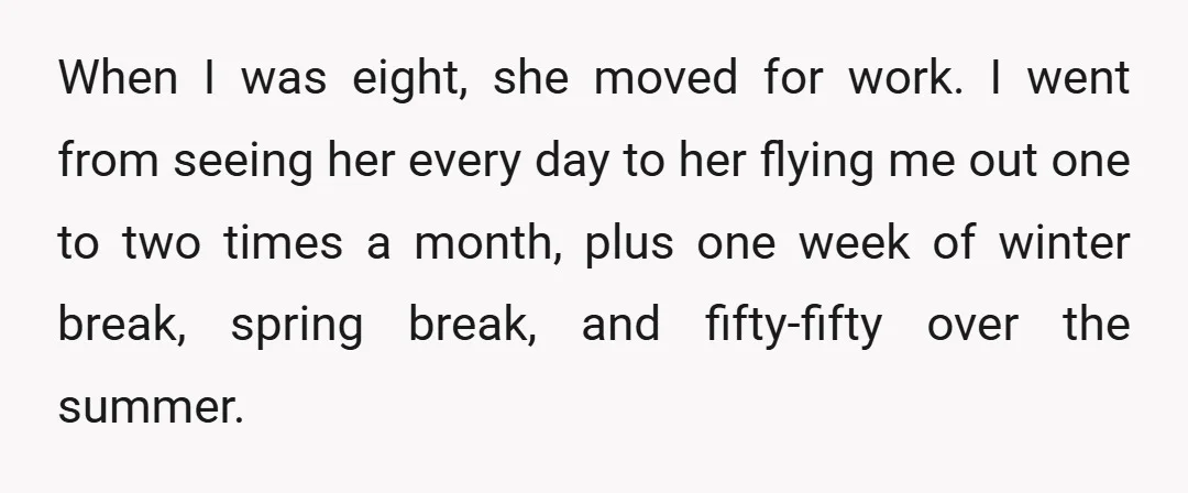 When I was eight, she moved for work. I went from seeing her every day to her flying me out one to two times a month, plus one week of...