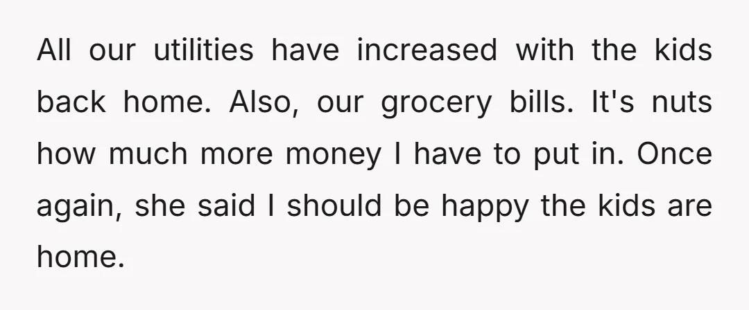 All our utilities have increased with the kids back home. Also, our grocery bills. It's nuts how much more money I have to put in. Once again, she said I...