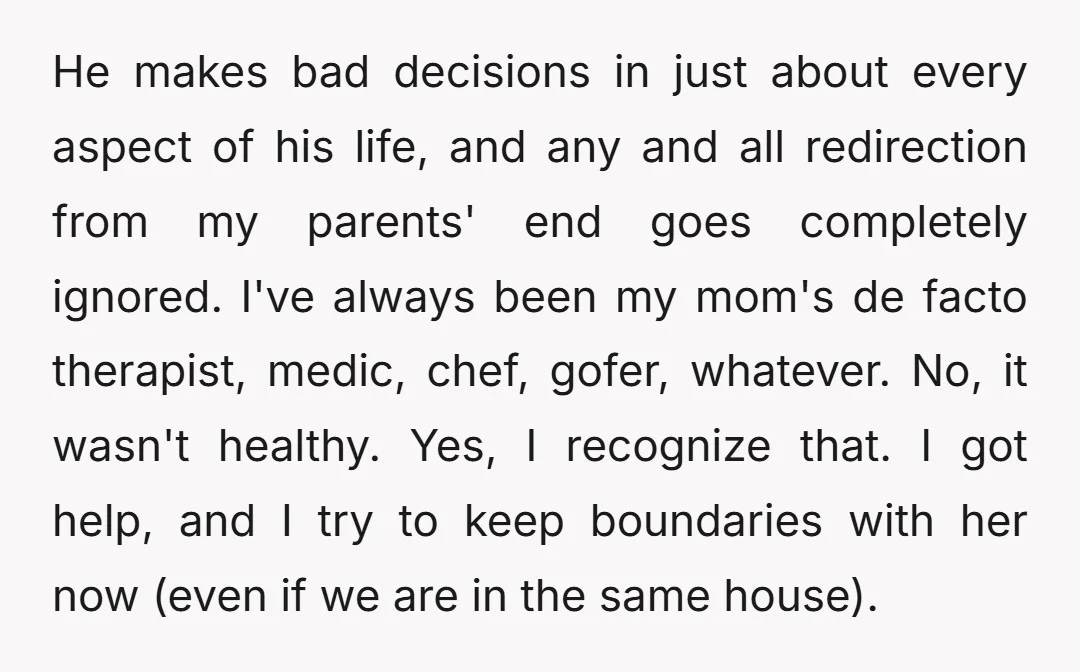 He makes bad decisions in just about every aspect of his life, and any and all redirection from my parents' end goes completely ignored. I've always been my mom's de...