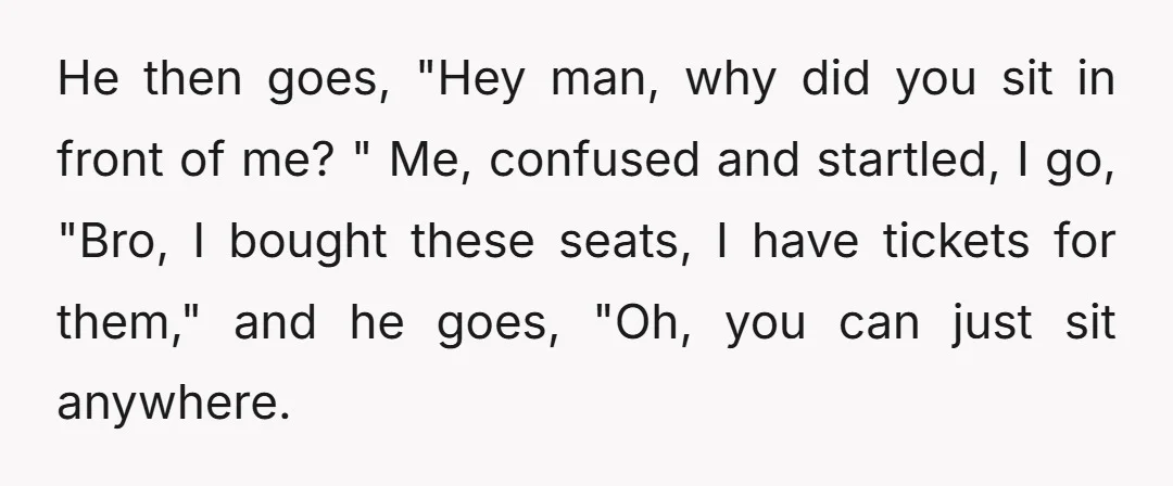 He then goes, "Hey man, why did you sit in front of me? " Me, confused and startled, I go, "Bro, I bought these seats, I have tickets for them,"...