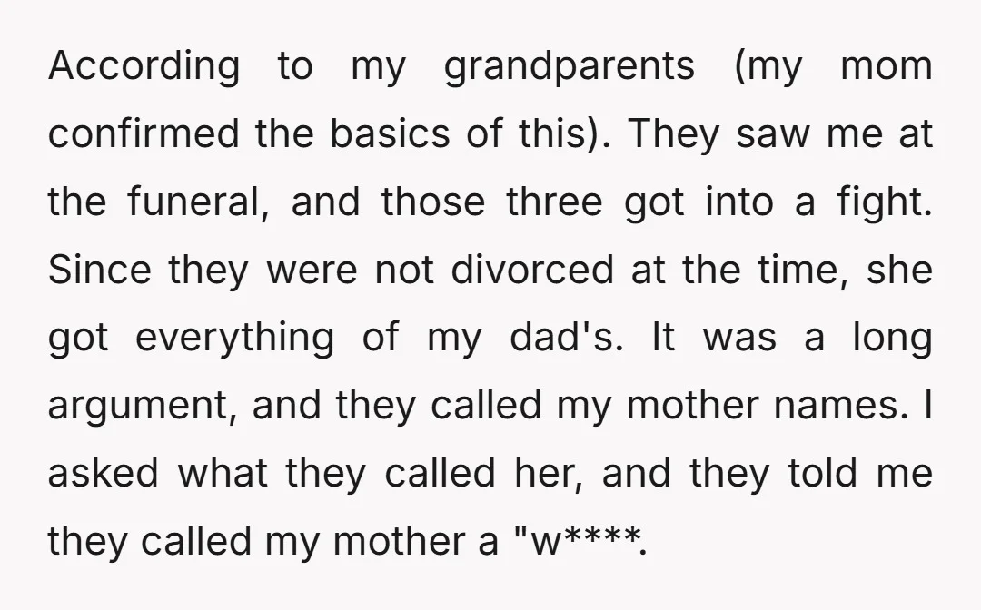 According to my grandparents (my mom confirmed the basics of this). They saw me at the funeral, and those three got into a fight. Since they were not divorced at...