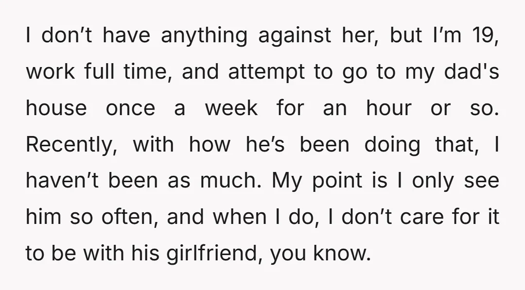 I don’t have anything against her, but I’m 19, work full time, and attempt to go to my dad's house once a week for an hour or so. Recently, with...