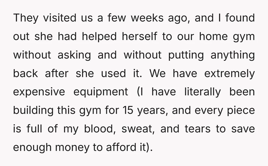 They visited us a few weeks ago, and I found out she had helped herself to our home gym without asking and without putting anything back after she used it....