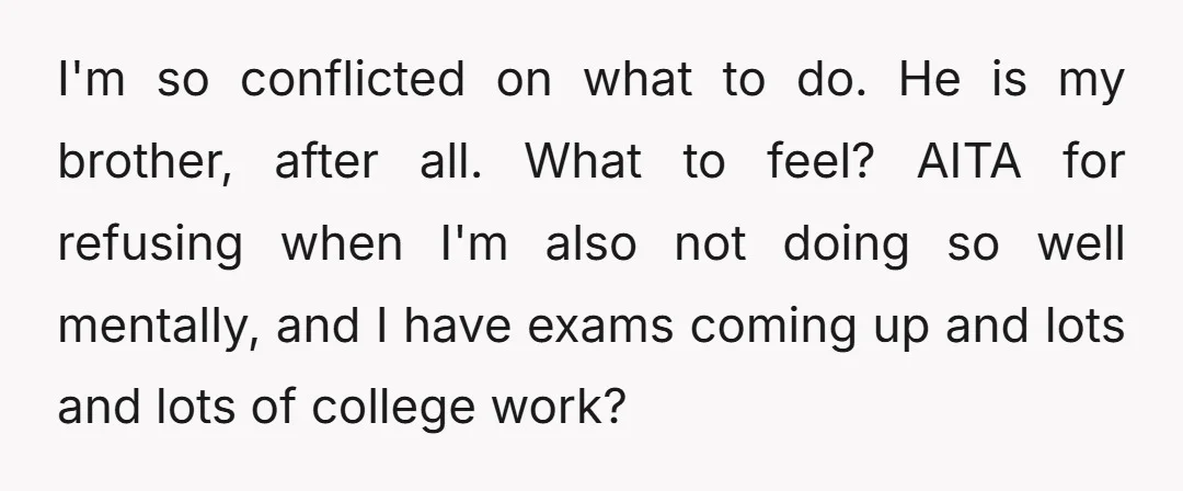 I'm so conflicted on what to do. He is my brother, after all. What to feel? AITA for refusing when I'm also not doing so well mentally, and I have...
