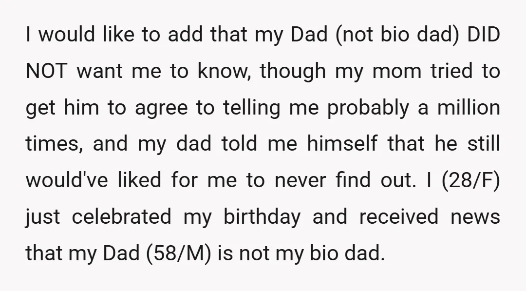 I would like to add that my Dad (not bio dad) DID NOT want me to know, though my mom tried to get him to agree to telling me probably...