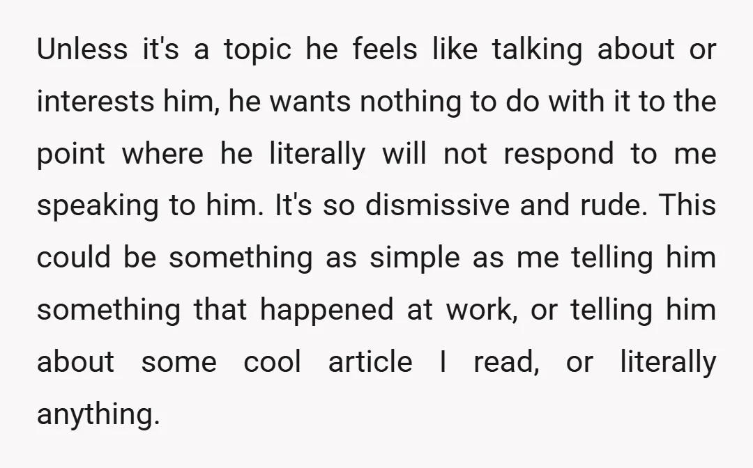Unless it's a topic he feels like talking about or interests him, he wants nothing to do with it to the point where he literally will not respond to me...