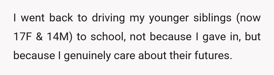 I went back to driving my younger siblings (now 17F & 14M) to school, not because I gave in, but because I genuinely care about their futures.