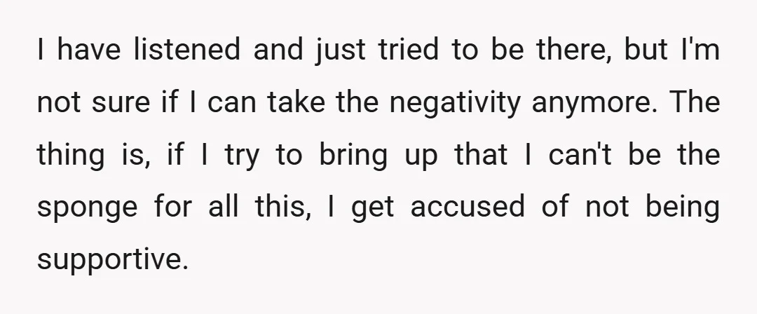 I have listened and just tried to be there, but I'm not sure if I can take the negativity anymore. The thing is, if I try to bring up that...