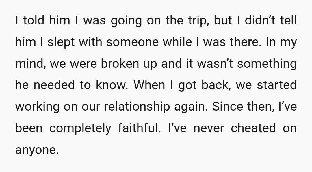 I told him I was going on the trip, but I didn’t tell him I slept with someone while I was there. In my mind, we were broken up and...