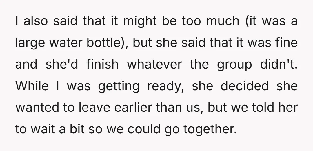 I also said that it might be too much (it was a large water bottle), but she said that it was fine and she'd finish whatever the group didn't. While...