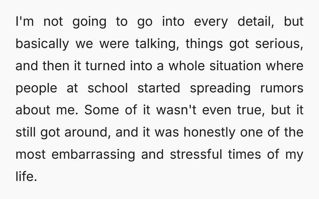 I'm not going to go into every detail, but basically we were talking, things got serious, and then it turned into a whole situation where people at school started spreading...