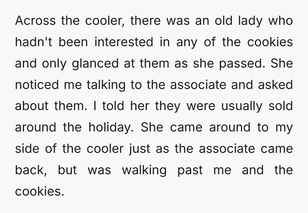 Across the cooler, there was an old lady who hadn't been interested in any of the cookies and only glanced at them as she passed. She noticed me talking to...