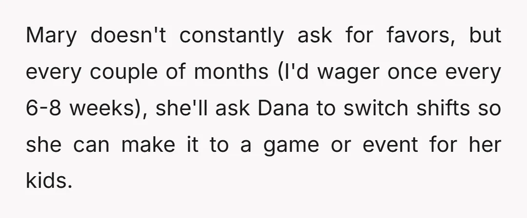 Mary doesn't constantly ask for favors, but every couple of months (I'd wager once every 6-8 weeks), she'll ask Dana to switch shifts so she can make it to a...
