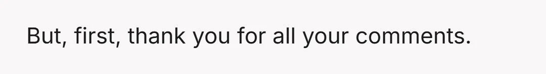 But, first, thank you for all your comments.