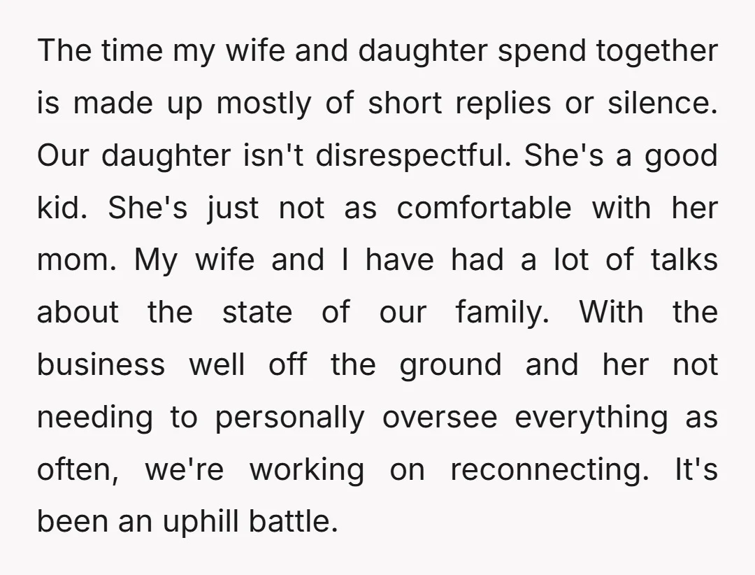 The time my wife and daughter spend together is made up mostly of short replies or silence. Our daughter isn't disrespectful. She's a good kid. She's just not as comfortable...