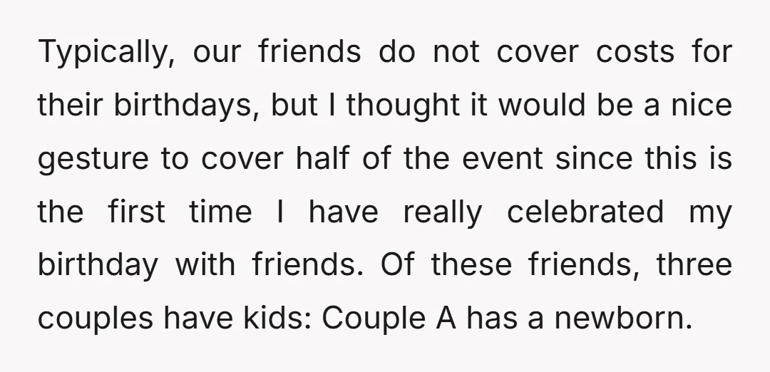 Typically, our friends do not cover costs for their birthdays, but I thought it would be a nice gesture to cover half of the event since this is the first...