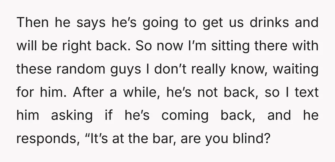 Then he says he’s going to get us drinks and will be right back. So now I’m sitting there with these random guys I don’t really know, waiting for him....