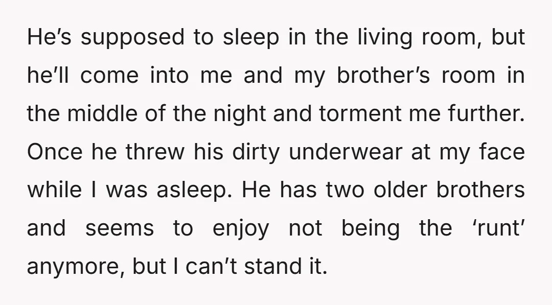 He’s supposed to sleep in the living room, but he’ll come into me and my brother’s room in the middle of the night and torment me further. Once he threw...