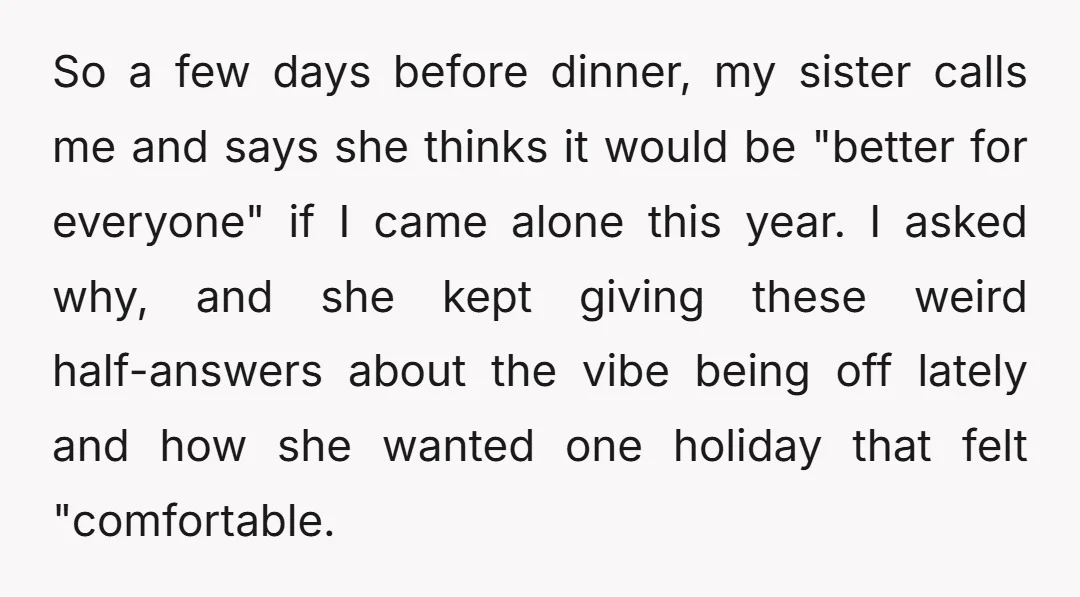 So a few days before dinner, my sister calls me and says she thinks it would be "better for everyone" if I came alone this year. I asked why, and...