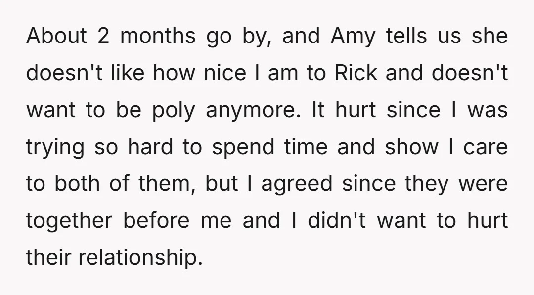 About 2 months go by, and Amy tells us she doesn't like how nice I am to Rick and doesn't want to be poly anymore. It hurt since I was...