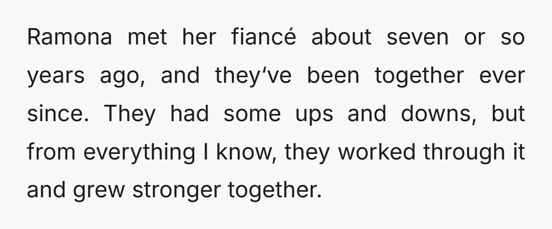 Ramona met her fiancé about seven or so years ago, and they‘ve been together ever since. They had some ups and downs, but from everything I know, they worked through...