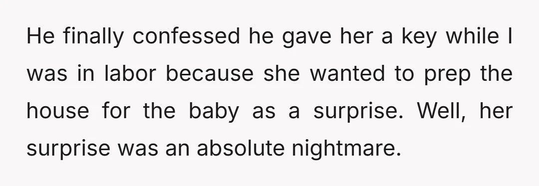 He finally confessed he gave her a key while I was in labor because she wanted to prep the house for the baby as a surprise. Well, her surprise was...