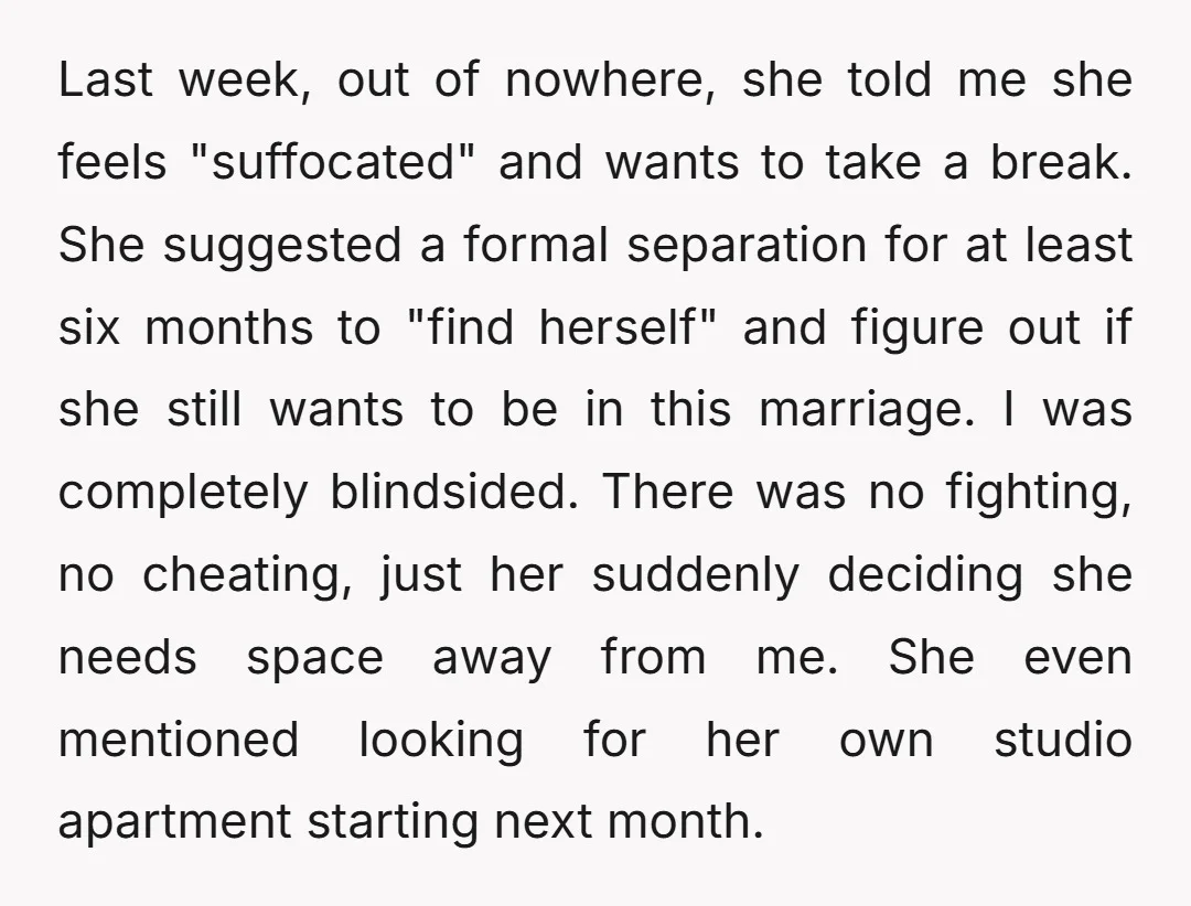 Last week, out of nowhere, she told me she feels "suffocated" and wants to take a break. She suggested a formal separation for at least six months to "find herself"...