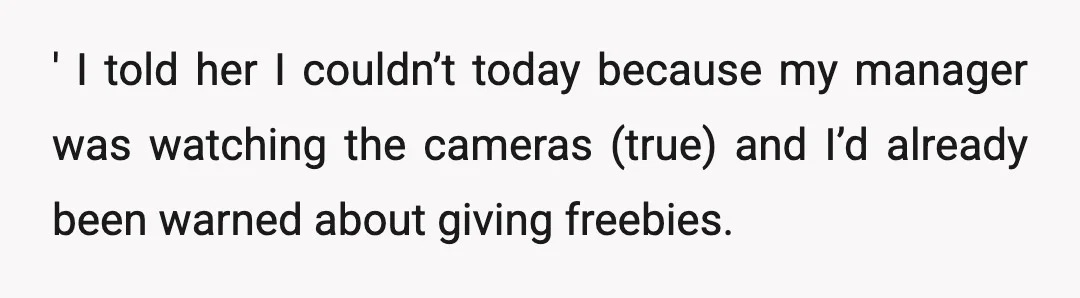 ' I told her I couldn’t today because my manager was watching the cameras (true) and I’d already been warned about giving freebies.