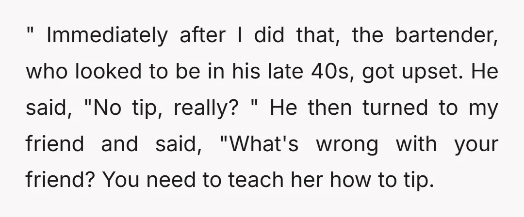 " Immediately after I did that, the bartender, who looked to be in his late 40s, got upset. He said, "No tip, really? " He then turned to my friend...