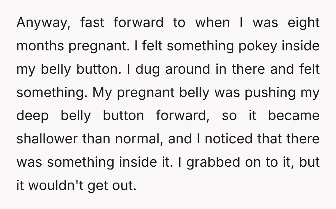 Anyway, fast forward to when I was eight months pregnant. I felt something pokey inside my belly button. I dug around in there and felt something. My pregnant belly was...
