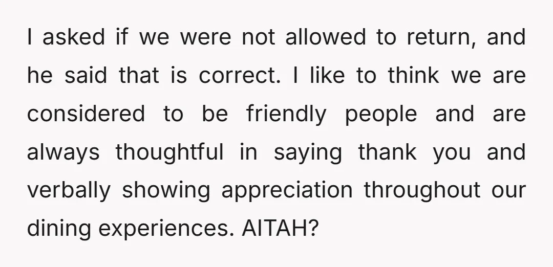 I asked if we were not allowed to return, and he said that is correct. I like to think we are considered to be friendly people and are always thoughtful...