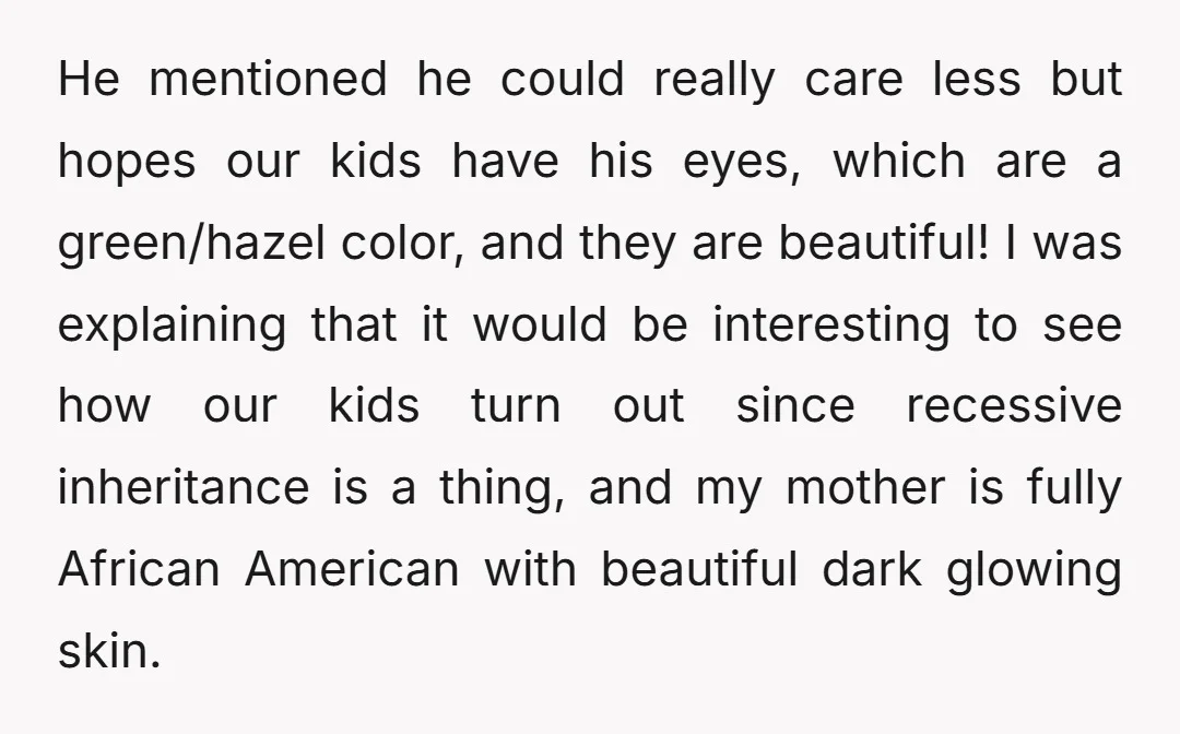 He mentioned he could really care less but hopes our kids have his eyes, which are a green/hazel color, and they are beautiful! I was explaining that it would be...