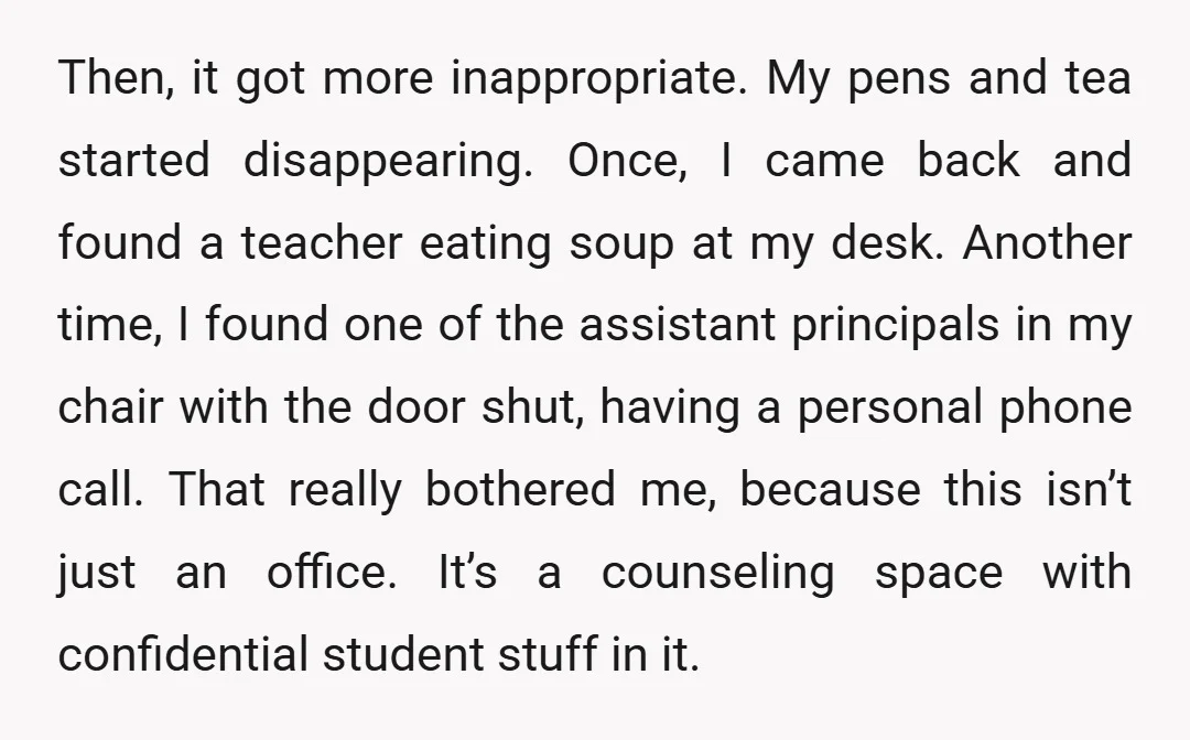 Then, it got more inappropriate. My pens and tea started disappearing. Once, I came back and found a teacher eating soup at my desk. Another time, I found one of...