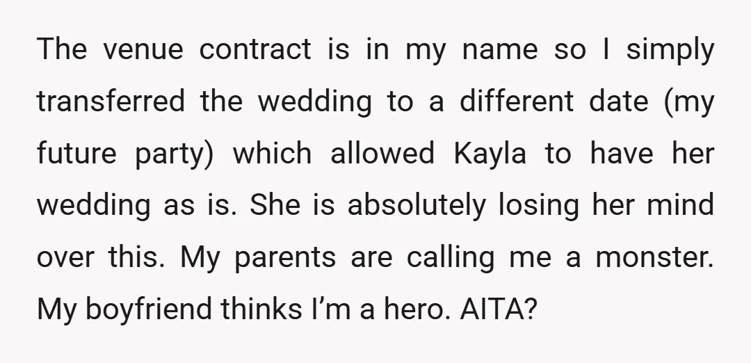 The venue contract is in my name so I simply transferred the wedding to a different date (my future party) which allowed Kayla to have her wedding as is. She...