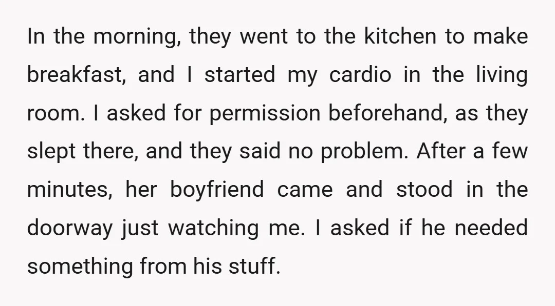 In the morning, they went to the kitchen to make breakfast, and I started my cardio in the living room. I asked for permission beforehand, as they slept there, and...