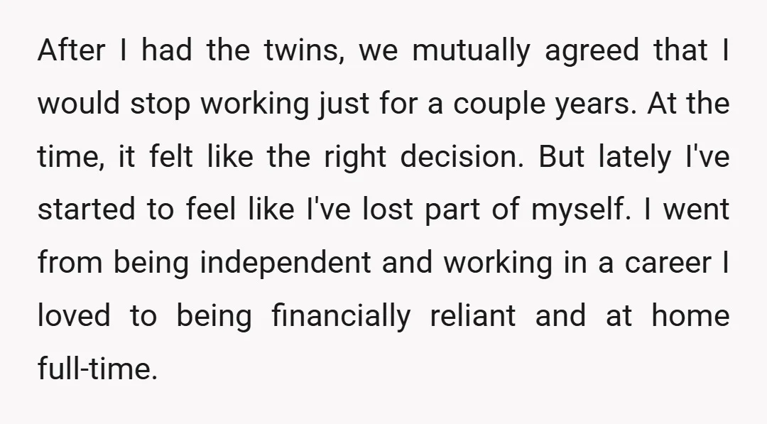 After I had the twins, we mutually agreed that I would stop working just for a couple years. At the time, it felt like the right decision. But lately I've...